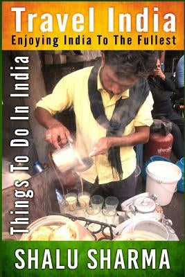 Travel India: Enjoying India to the Fullest: Things to do in India by Sharma, Shalu