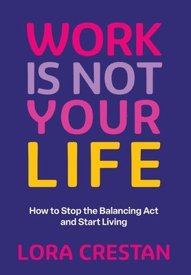 Work Is Not Your Life: How to Stop the Balancing Act and Start Living by Crestan, Lora