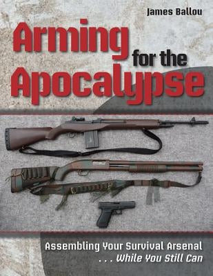 Arming for the Apocalypse: Assembling Your Survival Arsenal ... While You Still Can by Ballou, James