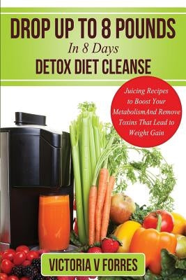 Drop Up To 8 Pounds In 8 Days - Detox Diet Cleanse: Alkalize, Energize - Juicing Recipes To Boost Your Metabolism And Remove Toxins That Lead To Weigh by Forres, Victoria V.