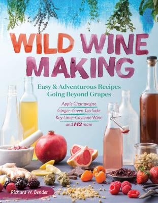 Wild Winemaking: Easy & Adventurous Recipes Going Beyond Grapes, Including Apple Champagne, Ginger-Green Tea Sake, Key Lime-Cayenne Win by Bender, Richard W.