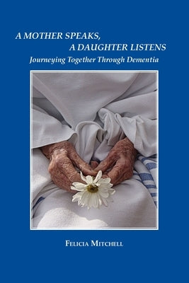 A Mother Speaks, A Daughter Listens: Journeying Together Through Dementia by Mitchell, Felicia