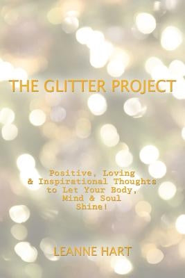 The Glitter Project: Positive, Loving & Inspirational Thoughts to Let Your Body, Mind & Soul Shine! by Hart, Leanne