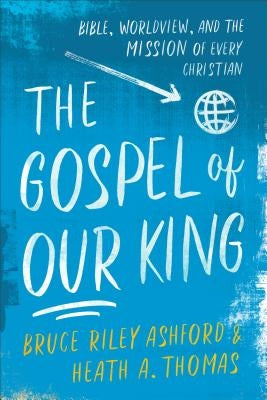 The Gospel of Our King: Bible, Worldview, and the Mission of Every Christian by Ashford, Bruce Riley