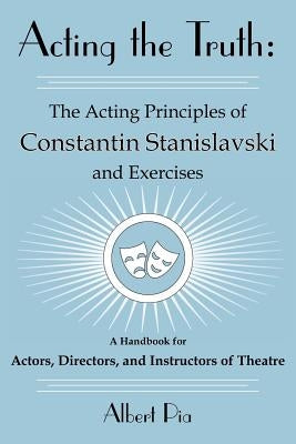 Acting the Truth: The Acting Principles of Constantin Stanislavski and Exercises: A Handbook for Actors, Directors, and Instructors of T by Pia, Albert