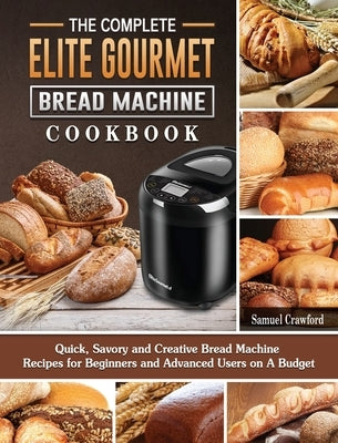 The Complete Elite Gourmet Bread Machine Cookbook: Quick, Savory and Creative Bread Machine Recipes for Beginners and Advanced Users on A Budget by Crawford, Samuel