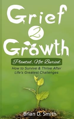 Grief 2 Growth: Planted, Not Buried. How to Survive and Thrive After Life's Greatest Challenges by Smith, Brian D.