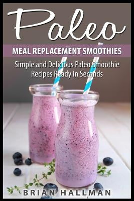 Paleo Meal Replacement Smoothies: Simple and Delicious Paleo Smoothie Recipes Ready in Seconds by Hallman, Brian