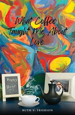 What Coffee Taught Me About Love; Served Cold, Hot & Everywhere in Between by Frierson, Ruth