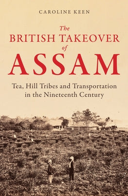 The British Takeover of Assam: Tea, Hill Tribes and Transportation in the Nineteenth Century by Keen, Caroline