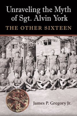 Unraveling the Myth of Sgt. Alvin York: The Other Sixteen by Gregory, James Patrick