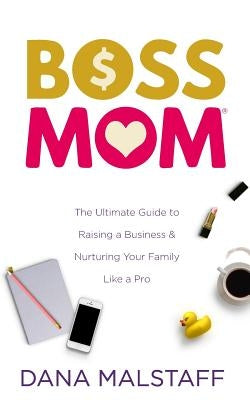 Boss Mom: The Ultimate Guide to Raising a Business & Nurturing Your Family Like a Pro by Malstaff, Dana