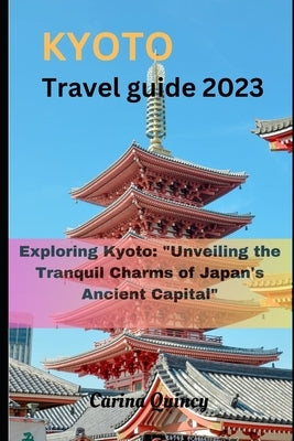 Kyoto travel guide 2023: Exploring Kyoto: "Unveiling the Tranquil Charms of Japan's Ancient Capital" by Quincy, Carina