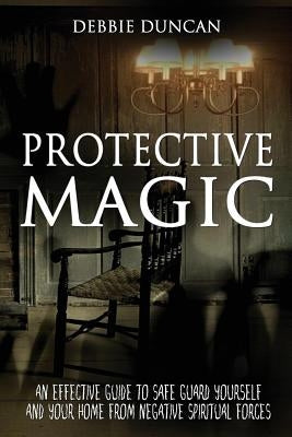 Protective Magic: An Effective Guide To Safe Guard Yourself and Your Home From Negative Spiritual Forces by Duncan, Debbie