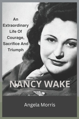 Nancy Wake: An Extraordinary Life Of Courage, Sacrifice And Triumph by Morris, Angela