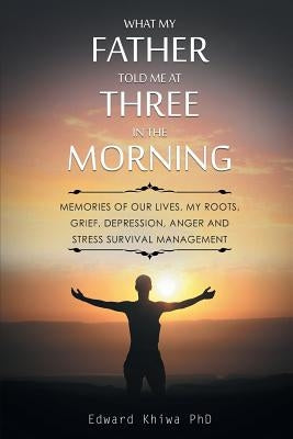 What My Father Told Me at Three in the Morning: Memories of Our Lives, My Roots, Grief, Depression, Anger and Stress Survival Management by Khiwa, Edward