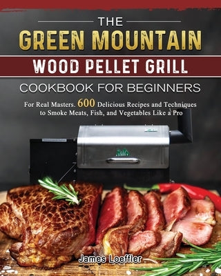 The Green Mountain Wood Pellet Grill Cookbook for Beginners: For Real Masters. 600 Delicious Recipes and Techniques to Smoke Meats, Fish, and Vegetabl by Loeffler, James