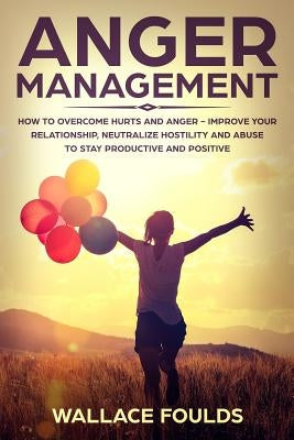 Anger Management: How to Overcome Hurts and Anger - Improve Your Relationship, Neutralize Hostility and Abuse to Stay Productive and Pos by Foulds, Wallace