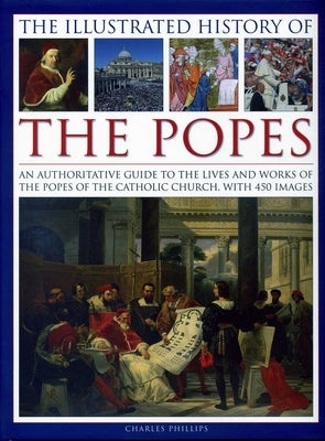 The Illustrated History of the Popes: An Authoritative Guide to the Lives and Works of the Popes of the Catholic Church, with 450 Images by Phillips, Charles