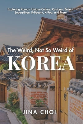 The Weird, Not So Weird of Korea: Exploring Korea's Unique Culture, Customs, Beliefs, Superstition, K-Beauty, K-Pop, and More by Choi, Jina
