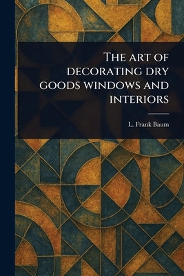 The Art of Decorating Dry Goods Windows and Interiors by Baum, L. Frank