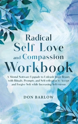 Radical Self Love and Compassion Workbook: A Mental Software Upgrade to Unleash Inner Beauty with Rituals, Prompts, and Self-reflection to Accept and by Barlow, Don