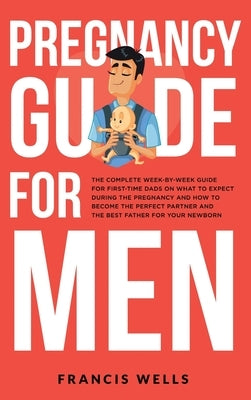 Pregnancy Guide for Men: The Complete Week-By-Week Guide for First-time Dads on What to Expect During the Pregnancy and How to Become the Perfe by Wells, Francis