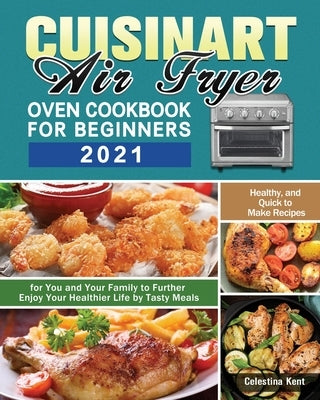 Cuisinart Air Fryer Oven Cookbook for Beginners 2021: Healthy, and Quick to Make Recipes for You and Your Family to Further Enjoy Your Healthier Life by Kent, Celestina