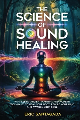The Science of Sound Healing: Harnessing Ancient Mantras and Modern Techniques to Heal Your Body, Rewire Your Mind, and Awaken Your Soul by Santagada