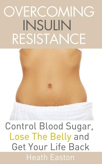 Overcoming Insulin Resistance: Control Blood Sugar, Lose the Belly, Get You Life Back by Easton, Heath