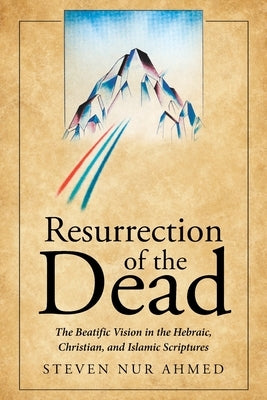 Resurrection of the Dead: The Beatific Vision in the Hebraic, Christian, and Islamic Scriptures by Ahmed, Steven Nur