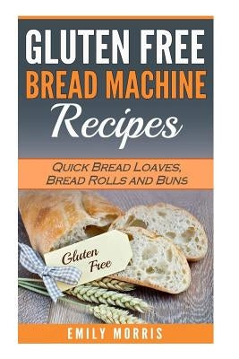 Gluten Free Bread Machine Recipes: Quick Bread Loaves, Bread Rolls and Buns by Morris, Emily