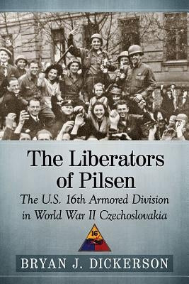 The Liberators of Pilsen: The U.S. 16th Armored Division in World War II Czechoslovakia by Dickerson, Bryan J.