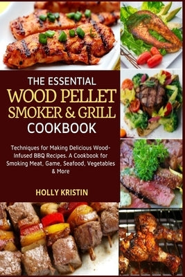 The Essential Wood Pellet Smoker and Grill Cookbook: Techniques for Making Delicious Wood-Infused BBQ Recipes - A Cookbook for Smoking Meat, Game, Sea by Kristin, Holly