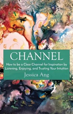 Channel: How to be a Clear Channel for Inspiration by Listening, Enjoying, and Trusting Your Intuition by Ang, Jessica