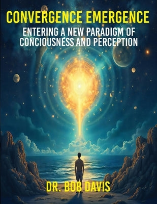 Convergence Emergence: Entering a New Paradigm of Consciousness and Perception by Davis, Bob