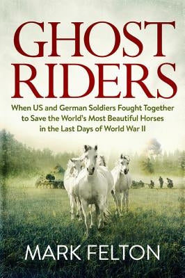 Ghost Riders: When US and German Soldiers Fought Together to Save the World's Most Beautiful Horses in the Last Days of World War II by Felton, Mark