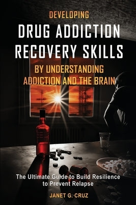 Developing Drug Addiction Recovery Skills by Understanding Addiction and The Brain: The Ultimate Guide to Build Resilience to Prevent Relapse by Cruz, Janet G.