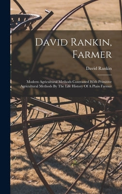 David Rankin, Farmer: Modern Agricultural Methods Contrasted With Primitive Agricultural Methods By The Life History Of A Plain Farmer by Rankin, David