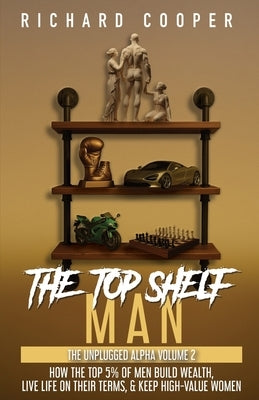 The Top Shelf Man: How the top 5% of men build wealth, live life on their terms, & keep high-value women by Cooper, Richard