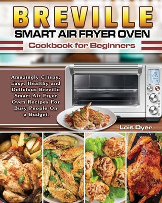 Breville Smart Air Fryer Oven Cookbook for Beginners: Amazingly Crispy, Easy, Healthy and Delicious Breville Smart Air Fryer Oven Recipes For Busy Peo by Dyer, Lois