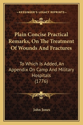 Plain Concise Practical Remarks, On The Treatment Of Wounds And Fractures: To Which Is Added, An Appendix On Camp And Military Hospitals (1776) by Jones, John