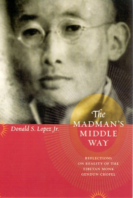 The Madman's Middle Way: Reflections on Reality of the Tibetan Monk Gendun Chopel by Lopez, Donald S., Jr.