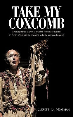 Take My Coxcomb: Shakespeare's Clown-Servants from Late Feudal to Proto-Capitalist Economies in Early Modern England by Everett G. Neasman, G. Neasman