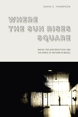 Where the Sun Rises Square: Mass Incarceration and the Binds of Reform in Brazil by Thompson, David C.