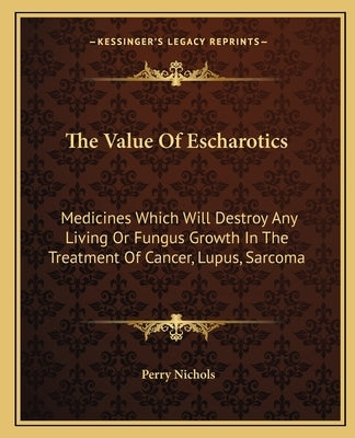 The Value Of Escharotics: Medicines Which Will Destroy Any Living Or Fungus Growth In The Treatment Of Cancer, Lupus, Sarcoma by Nichols, Perry