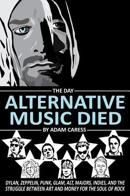 The Day Alternative Music Died: Dylan, Zeppelin, Punk, Glam, Alt, Majors, Indies, and the Struggle between Art and Money for the Soul of Rock by Caress, Adam