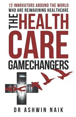 The Healthcare Gamechangers: 12 innovators around the world reimagining healthcare by Naik, Ashwin