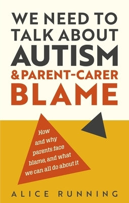 We Need to Talk about Autism and Parent-Carer Blame: How and Why Parents Face Blame, and What We Can All Do about It by Running, Alice