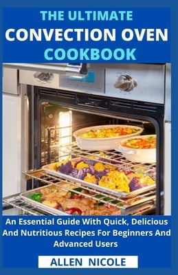 The Ultimate Convection Oven Cookbook: An Essential Guide With Quick, Delicious And Nutritious Recipes For Beginners And Advanced Users by Allen Nicole